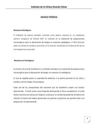 Instituto de la Clínica Ricardo Palma
4
MARCO TEÓRICO
Muestras Patológicas
El hidróxido de potasio (también conocido como potasa cáustica) es un compuesto
químico inorgánico de fórmula KOH. Es utilizado en la realización de preparaciones
microscópicas para la observación de hongos es muestras patológicas. El KOH destruye
todas las células no micóticas presentes en la muestra, facilitando asi la observación de los
microorganismos buscados.
Muestras no Patológicas
La tinción con azul de lactofenol es un método utilizado en la realización de preparaciones
microscópicas para la observación de hongos es muestras no patológicas.
El azul de algodón posee la capacidad de adherirse a la quitina presente en las hifas y
conidios y de los hongos microscópicos.
Cada uno de los componentes del colorante azul de lactofenol cumple una función
determinada. El fenol actúa como fungicida destruyendo la flora acompañante, el acido
láctico conserva las estructuras fúngicas al provocar un cambio de gradiente osmótico con
relación al interior del fúngico generando una película, la glicerina nos permite tener una
preparación semipermanente.
 