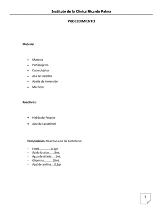 Instituto de la Clínica Ricardo Palma
5
PROCEDIMIENTO
Material
 Muestra
 Portaobjetos
 Cubreobjetos
 Asa de siembra
 Aceite de inmersión
 Mechero
Reactivos:
 Hidróxido Potasio
 Azul de Lactofenol
Composición: Reactivo azul de Lactofenol
- Fenol...............0,1gr
- Ácido láctico.......8mL
- Agua destilada.....1mL
- Glicerina.......... 20mL
- Azul de anilina....0,5gr
 