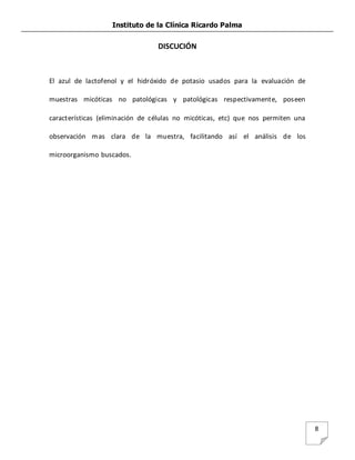 Instituto de la Clínica Ricardo Palma
8
DISCUCIÓN
El azul de lactofenol y el hidróxido de potasio usados para la evaluación de
muestras micóticas no patológicas y patológicas respectivamente, poseen
características (eliminación de células no micóticas, etc) que nos permiten una
observación mas clara de la muestra, facilitando así el análisis de los
microorganismo buscados.
 