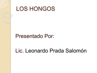 LOS HONGOS
Presentado Por:
Lic. Leonardo Prada Salomón
 