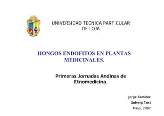UNIVERSIDAD TECNICA PARTICULAR
               DE LOJA




HONGOS ENDOFITOS EN PLANTAS
       MEDICINALES.

     Primeras Jornadas Andinas de
            Etnomedicina.


                                    Jorge Ramírez
                                     Solveig Tosi
                                      Mayo, 2007
 