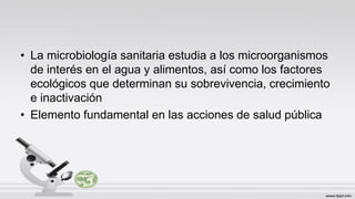 • La microbiología sanitaria estudia a los microorganismos
de interés en el agua y alimentos, así como los factores
ecológicos que determinan su sobrevivencia, crecimiento
e inactivación
• Elemento fundamental en las acciones de salud pública
 