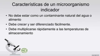Características de un microorganismo
indicador
• No debe estar como un contaminante natural del agua o
alimento
• Debe crecer y ser diferenciado fácilmente.
• Debe multiplicarse rápidamente a las temperaturas de
almacenamiento
 
