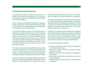 DIVERSIDAD DE HONGOS EN BOLIVIA
La diversidad de hongos en Bolivia, se encuentra en un
estado de conocimiento muy incipiente, por lo cual, se po-
dría considerar al país como subestimado y subinvestigado
en términos micológicos.
Si bien se estima que en Bolivia el total de hongos reportados,
no llega a superar las 1 000 especies (Piepenbring, 2003),
con la realización de mayores estudios, esta cantidad podría
incrementarse a más de 3 000 especies.
Es importante resaltar la carencia de información espacial
y temporal de hongos en Bolivia, siendo notorio los extensos
vacios de información en una considerable proporción del
territorio nacional. A esto, se suma la diversidad de ecosis-
temas que convergen en el país, los que a su vez, presentan
una singular variedad de formaciones vegetales con sus
respectivos hábitats y microhábitats, que son sitios claves,
que podrían albergar miles de especies nuevas, para el
país y para la ciencia.
Tan sólo en el orden de los Laboulbeniales (Ascomycota),
se cuenta hasta la fecha con 46 especies conocidas para
el país y se podría esperar que la diversidad de estos
hongos, se incremente hasta diez veces más considerando,
la cantidad de grupos de insectos que aún faltan por analizar.
Asimismo, en Bolivia se han reportado también 46 especies
de hongos carbones fitopatógenos (Ustilangiales) encon-
tradas en aproximadamente 55 especies de plantas
hospederas (Piepenbring, 2003), cifra que se irá incremen-
tando a medida que se realicen trabajos de investigación.
Otro grupo muy interesante son los hongos que pertenecen
a la Clase Gasteromycetes (Basidiomycota), actualmente
reportadas para el país 40 especies (Rocabado et al., 2007).
Un análisis de muestras recolectadas recientemente de
este grupo, aumentará el número de hongos, que se estima
podrían sobrepasar las 100 especies.
En Bolivia, es necesario profundizar estudios de investigación
para todos los grupos de hongos, ya que solo así, podríamos
tener una idea real de la diversidad de hongos con la que
cuenta el país. Datos que nos ayudarían a tener un cono-
cimiento más exacto de endemismos, riqueza biogeográfica,
como también la existencia de especies amenazadas.
Para lograr este objetivo se necesita:
incentivar a estudiantes universitarios e investigadores
en el estudio de los hongos
realizar más colectas en todos los grupos de hongos
presentes en el país
establecer y fortalecer las colecciones micológicas en
los herbarios
incrementar la difusión del conocimiento actual de los
hongos de Bolivia
buscar financiamiento para desarrollar más estudios de
investigación.
 