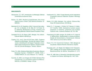 BIBLIOGRAFÍA
Alexopoulos, J.C. 1977. Introducción a la Micología. Editorial
Universitaria de Buenos Aires.
Baseia, I.G. 2005. Bovista (Lycoperdaceae): dois novos
registros para o Brasil. Acta Botanica Brasilica 19:
899-903.
Blackwell, M. & J.W. Spatafora. 2004. Fungi and their allies.
pp. 7-21, en Mueller, G. M., Bills, G. F. & Foster, M.
S. (Editores) Biodiversity of Fungi, Inventory and
Monitoring Methods. Editorial Elsevier Academic Press.
Campbell, N.A. & J.B. Reece. 2007. Biología. 7ma. edición.
Editorial Madrid. 608-625 pp.
Capello, S.G., A.A.C. Díaz & E.M. Sosa. 2005. Cuaderno
Didáctico de Morfología, Técnicas de Colecta, Preser-
vación e Identificación de Hongos Tropicales. Univer-
sidad Juárez Autónoma de Tabasco. División Acadé-
mica de Ciencias Biológicas. Tabasco, Mexico.
Freire, F.A. 2004. Botánica Sistemática Ecuatoriana, Missouri
Botanical Garden, FUNDACYT, QCNE, RLB y
FUNBOTANICA. St. Louis, Missouri. i-ix, 1-209 pp.
Guzmán, G. 2003. Los Hongos de El Edén Quintana Roo
(Introducción a la micobiota tropical de México).
INECOL y CONABIO, Xalapa. 316 pp.
Hawksworth, D.L. 2004. Fungal diversity and its implications
for genetics resource collections. Studies in Micology
50: 9-18.
Mader, S.S. 2003. Biología. 7ma. edición. Editores Mac
Graw Hill Sudamericana. 543-556 pp.
Müller C.I., T. Kumagai, J. O’Kelly, N.P. Seeram, D. Heber,
H.P. Koeffler. 2006. Ganoderma lucidum causes
apoptosis in leukemia, lymphoma and multiple
myeloma cells. Leukemia Research 30: 767-768.
Piepenbring, M. 2003. Hongos. Pp. 90-96, en P.I. Ibisch &
G. Mérida (Eds.). Biodiversidad: La riqueza de Bolivia.
Estado de Conocimiento y Conservación. Editorial
FAN, Santa Cruz de la Sierra, Bolivia.
Raven, P.H., R.F. Evert & S.E. Eichhorn. 1992, Biología de
las plantas. Editorial Reverté. Barcelona, España.
Rocabado, D.R., J.E. Wright, O.Z. Maillard, & N.F. Muchenik.
2007. Catálogo de los hongos Gasteromycetes (Fungi:
Basidiomycotina) de Bolivia. Kempffiana 3: 3-13.
Rossi, W. 1998. New or interesting Laboulbeniales parasitic
on Diptera from Bolivia. Mycologia 90: 1047-1054.
 