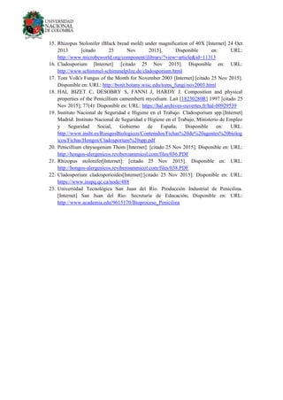 15. Rhizopus Stolonifer (Black bread mold) under magnification of 40X [Internet] 24 Oct
2013 [citado 25 Nov 2015]. Disponible en: URL:
http://www.microbeworld.org/component/jlibrary/?view=article&id=11313
16. Cladosporium [Internet] :[citado 25 Nov 2015]. Disponible en: URL:
http://www.schimmel-schimmelpilze.de/cladosporium.html
17. Tom Volk's Fungus of the Month for November 2003 [Internet]:[citado 25 Nov 2015].
Disponible en: URL: http://botit.botany.wisc.edu/toms_fungi/nov2003.html
18. HAL BIZET C, DESOBRY S, FANNI J, HARDY J. Composition and physical
properties of the Penicillium camemberti mycelium. Lait [18230280R] 1997 [citado 25
Nov 2015]; 77(4): Disponible en: URL: https://hal.archives-ouvertes.fr/hal-00929539
19. Instituto Nacional de Seguridad e Higiene en el Trabajo. Cladosporium spp.[Internet]
Madrid: Instituto Nacional de Seguridad e Higiene en el Trabajo, Ministerio de Empleo
y Seguridad Social, Gobierno de España; Disponible en: URL:
http://www.insht.es/RiesgosBiologicos/Contenidos/Fichas%20de%20agentes%20biolog
icos/Fichas/Hongos/Cladosporium%20spp.pdf
20. Penicillium chrysogenum Thom [Internet]: [citado 25 Nov 2015]. Disponible en: URL:
http://hongos-alergenicos.reviberoammicol.com/files/036.PDF
21. Rhizopus stolonifer[Internet]: [citado 25 Nov 2015]. Disponible en: URL:
http://hongos-alergenicos.reviberoammicol.com/files/038.PDF
22. Cladosporium cladosporioides[Internet]:[citado 25 Nov 2015]. Disponible en: URL:
https://www.inspq.qc.ca/node/488
23. Universidad Tecnológica San Juan del Río. Producción Industrial de Penicilina.
[Internet] San Juan del Río: Secretaría de Educación; Disponible en: URL:
http://www.academia.edu/9615170/Bioproceso_Penicilina
 