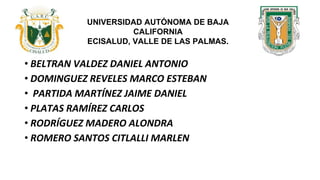 • BELTRAN VALDEZ DANIEL ANTONIO
• DOMINGUEZ REVELES MARCO ESTEBAN
• PARTIDA MARTÍNEZ JAIME DANIEL
• PLATAS RAMÍREZ CARLOS
• RODRÍGUEZ MADERO ALONDRA
• ROMERO SANTOS CITLALLI MARLEN
UNIVERSIDAD AUTÓNOMA DE BAJA
CALIFORNIA
ECISALUD, VALLE DE LAS PALMAS.
 