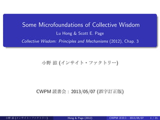 .
......
Some Microfoundations of Collective Wisdom
Lu Hong & Scott E. Page
Collective Wisdom: Principles and Mechanisms (2012), Chap. 3
小野 滋 (インサイト・ファクトリー)
CWPM 読書会 : 2013/05/07 (誤字訂正版)
小野 滋 (インサイト・ファクトリー) Hong & Page (2012) CWPM 読書会 : 2013/05/07 1 / 21
 