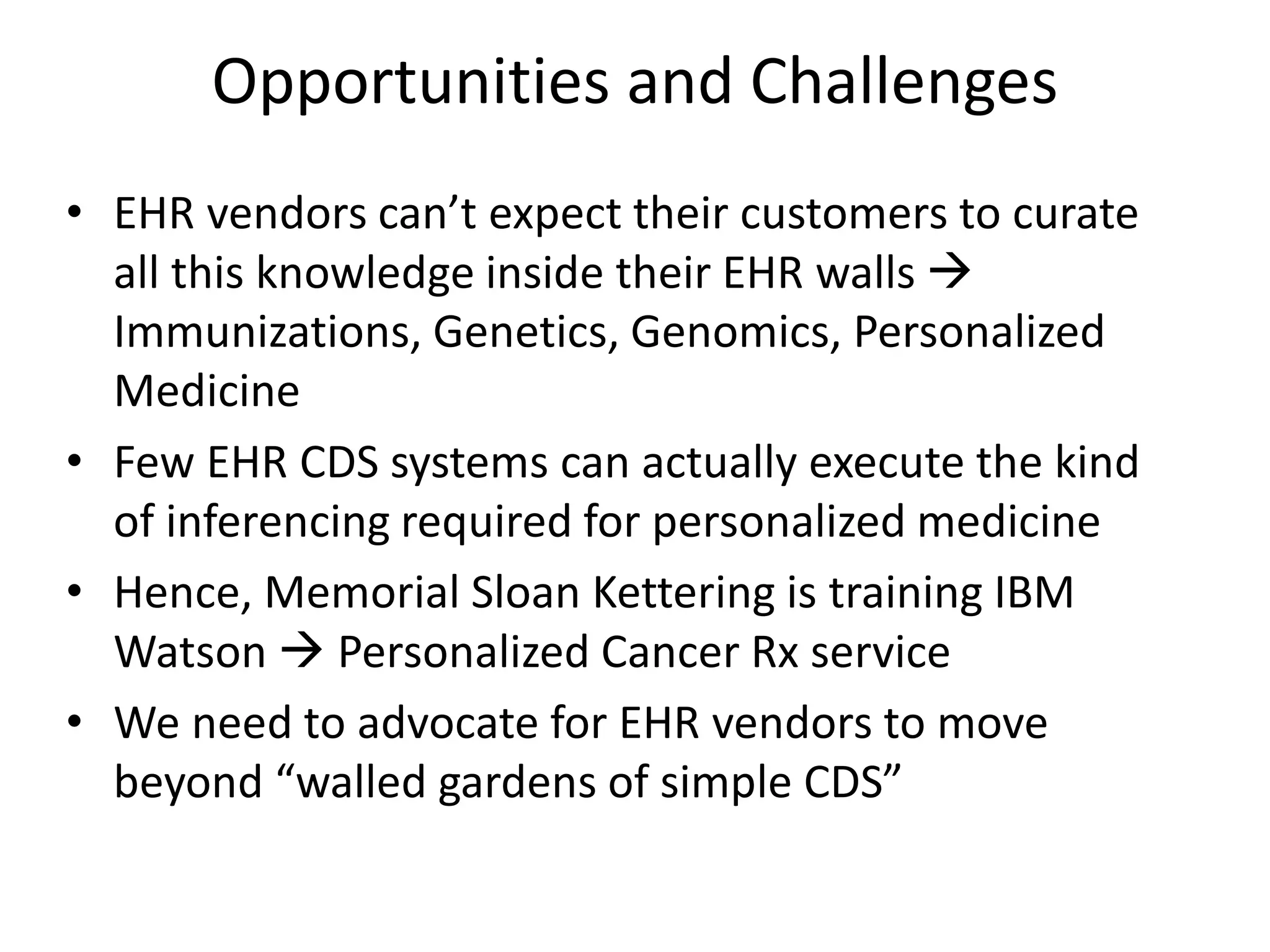 Opportunities and Challenges
• EHR vendors can’t expect their customers to curate
all this knowledge inside their EHR walls 
Immunizations, Genetics, Genomics, Personalized
Medicine
• Few EHR CDS systems can actually execute the kind
of inferencing required for personalized medicine
• Hence, Memorial Sloan Kettering is training IBM
Watson  Personalized Cancer Rx service
• We need to advocate for EHR vendors to move
beyond “walled gardens of simple CDS”
 