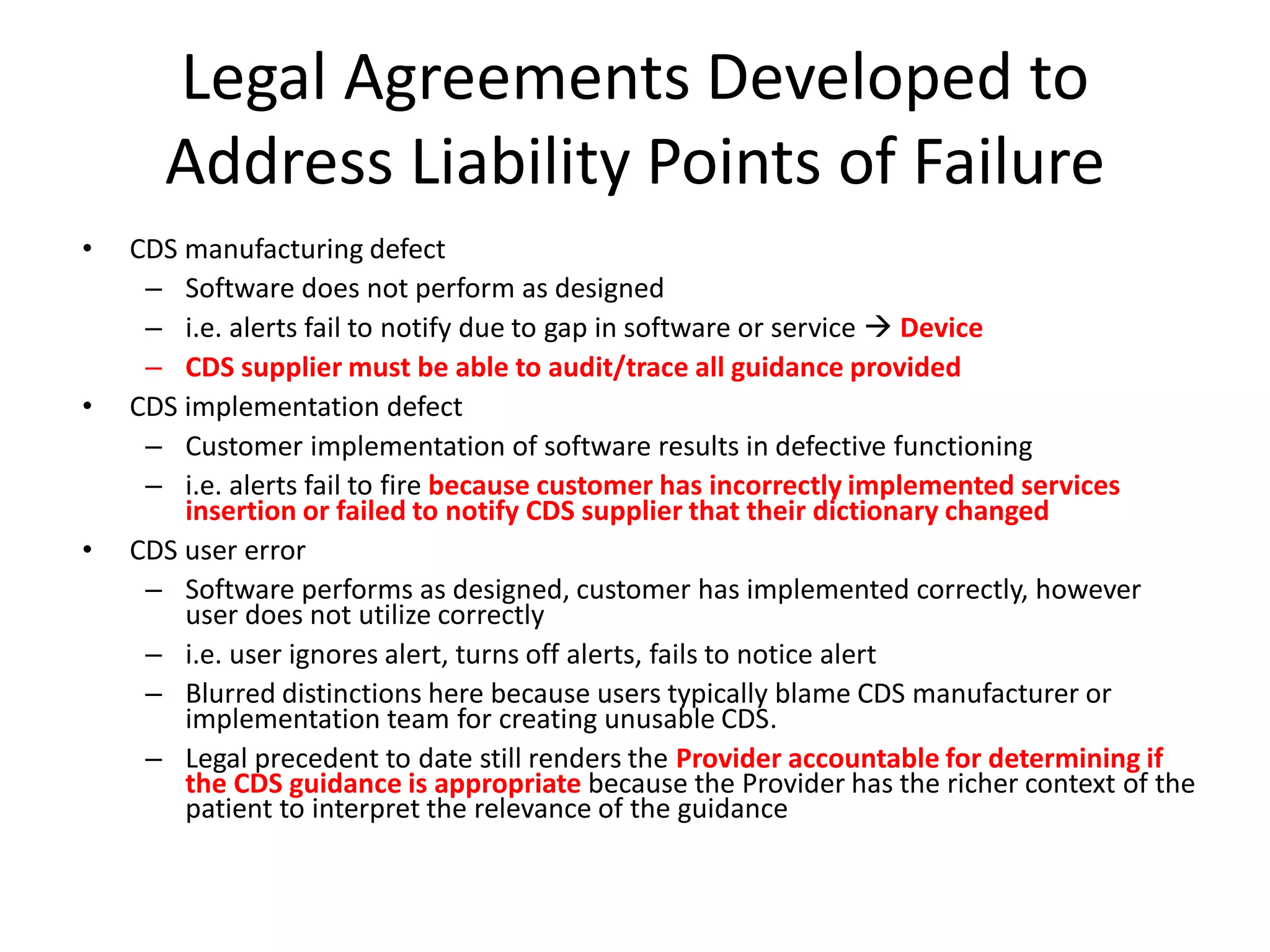 Legal Agreements Developed to
Address Liability Points of Failure
• CDS manufacturing defect
– Software does not perform as designed
– i.e. alerts fail to notify due to gap in software or service  Device
– CDS supplier must be able to audit/trace all guidance provided
• CDS implementation defect
– Customer implementation of software results in defective functioning
– i.e. alerts fail to fire because customer has incorrectly implemented services
insertion or failed to notify CDS supplier that their dictionary changed
• CDS user error
– Software performs as designed, customer has implemented correctly, however
user does not utilize correctly
– i.e. user ignores alert, turns off alerts, fails to notice alert
– Blurred distinctions here because users typically blame CDS manufacturer or
implementation team for creating unusable CDS.
– Legal precedent to date still renders the Provider accountable for determining if
the CDS guidance is appropriate because the Provider has the richer context of the
patient to interpret the relevance of the guidance
 