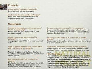 Products:
Are the prices of the products easy to find?
Prices are easily found and displayed.

Are there impulse items near the cash register?
Some small accessories and wearables are
conveniently found near cash register.


Customers:
Are most customers alone or with someone else?          Do customer touch the products? Is this encouraged?
What is the relationship?                               Customers and browsers are encouraged to touch and try out
Most of them are young men executives, with             the clothing displayed on racks. Assistance are required to try
occasional couples.                                     apparels and accessories.

What is the average age and gender of the               Do most customers appear to be on a mission or are they
customers?                                              browsing?
Average age is around 18 to 35 years of age, mostly     Most younger customers tend to browse more and stayed longer
male.                                                   than the older customers.

When a customer enters the store, do they tend to       What percent of customers purchase products in the store?
walk in the same path or direction? -                   Higher percentage of older men made swift decision for their
                                                        purchase. The very young generation tend to try and compare


                                                                   NATURAL
No, male shoppers are pretty focus, they have a         more.
overall scan of the place and zoom in to the items of   Other Observations:
interest to them.                                       The brand has a few outlets in Singapore, mainly found in
                                                        shopping malls. The particular store I did my observation
How long do customers stay in the store, on             was found at a newly opened mall. The space allocation in


                                                                   PROJECT
average?                                                this particular store seemed a little tight. Overall
Most customers with intension of a purchase tend to     impression I got was that items on display appeals to me,
be trying out clothes spent average around 20           prices are reasonable considering the fact that they are
minutes, whilst browsers spent about 10 minutes.        imports from Hong Kong, Korea and Japan.
 