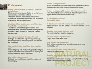 What is causing the noise?
Environment:                                             In fact, noise came from nearby electronic gadget store which
                                                         featured gingham music video on its latest TV screen.
What is the color scheme of the store? How does
this affect you?                                         Is there music playing? If so, does it fit the environment?
Mainly unobtrusive neutral shades of earthly tones,       Yes, Korean Pop music which suits the clothing trend and
sophisticated, vibrant but not loud.                     styles of merchandise that created vibes.
The colors reminds me of feeling natural and
comfortable yet exudes individuality that represents     Is the store warm or cold?
how I would like to project myself.                      Comfortably warm.

What type of floor does the store have? How does         Is the store crowded with merchandise or is it sparse?
this effect the environment?                             Space allocation is a little tight but I would not consider it to be
 Dark brown colored homogeneous tiles. The               crowded.
textured surface absorbed any stray spot lights and
provided a good contrast for the lighter colored         Does the store have a distinctive smell?
items on sale.                                           No smell but a faint lingering fragrance.

How high is the ceiling? How does this feel?             Where is the cash register located?
Ceiling is about 3 meter high. Gave just enough          Right at the back of the store.
breathing space for the display racks and shelves,
felt a little tight.                                     How visible is the store security?
                                                         Only ceiling omni-directional surveillance cameras were
How brightly lit is the store? How does this affect      installed but apt.
you?
Ambient lighting with strategically placed spot lights   How long do you want to stay in this store?
on featured items.Gave me a sense of mystery and         Twenty minutes or more.
privacy to explore without onlookers.

How loud is the environment?
Not loud, just what I would expect from a store of
                                                         merchandise?
                                                                     NATURAL
                                                         Does the environment influence the perceived value of the

                                                         Yes it does, and the store is doing it just right for their young
this category.                                           trendy yet value seeking customers.


                                                                     PROJECT
 