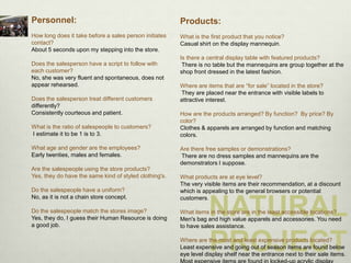 Personnel:                                              Products:
How long does it take before a sales person initiates   What is the first product that you notice?
contact?                                                Casual shirt on the display mannequin.
About 5 seconds upon my stepping into the store.
                                                        Is there a central display table with featured products?
Does the salesperson have a script to follow with        There is no table but the mannequins are group together at the
each customer?                                          shop front dressed in the latest fashion.
No, she was very fluent and spontaneous, does not
appear rehearsed.                                       Where are items that are “for sale” located in the store?
                                                        They are placed near the entrance with visible labels to
Does the salesperson treat different customers          attractive interest.
differently?
Consistently courteous and patient.                     How are the products arranged? By function? By price? By
                                                        color?
What is the ratio of salespeople to customers?          Clothes & apparels are arranged by function and matching
I estimate it to be 1 is to 3.                          colors.

What age and gender are the employees?                  Are there free samples or demonstrations?
Early twenties, males and females.                      There are no dress samples and mannequins are the
                                                        demonstrators I suppose.
Are the salespeople using the store products?
Yes, they do have the same kind of styled clothing's.   What products are at eye level?
                                                        The very visible items are their recommendation, at a discount
Do the salespeople have a uniform?                      which is appealing to the general browsers or potential
No, as it is not a chain store concept.

                                                                   NATURAL
                                                        customers.

Do the salespeople match the stores image?              What items in the store are in the least accessible locations?
Yes, they do, I guess their Human Resource is doing     Men's bag and high value apparels and accessories. You need
a good job.                                             to have sales assistance.


                                                                   PROJECT
                                                        Where are the most and least expensive products located?
                                                        Least expensive and going out of season items are found below
                                                        eye level display shelf near the entrance next to their sale items.
 