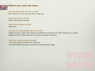 Before you enter the store:

Does the store draw you in? If so, how?
No, it does not. I do not use much make up.

Is the door open or closed?
Doors were wide opened.

How does this make you feel?
Welcome.

How big is the sign lettering and in what font?
Height of font is about One feet and typeface for the word ETUDE looks like a custom
design serif font while the word House resembles Helvetica.

What does it tell you about the store?
The store sells cosmetics for make up.
The shop likes to portray a sense of sweet looking image.




                                                                     ETUDE
                                                                     HOUSE
 