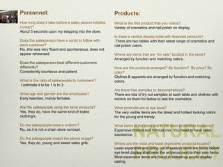Personnel:                                              Products:
How long does it take before a sales person initiates   What is the first product that you notice?
contact?                                                Variety of cosmetics and nail polish on display.
About 5 seconds upon my stepping into the store.
                                                        Is there a central display table with featured products?
Does the salesperson have a script to follow with        There are two tables with their latest range of cosmetics and
each customer?                                          nail polish colors.
No, she was very fluent and spontaneous, does not
appear rehearsed.                                       Where are items that are “for sale” located in the store?
                                                        Arranged by function and matching colors..
Does the salesperson treat different customers
differently?                                            How are the products arranged? By function? By price? By
Consistently courteous and patient.                     color?
                                                        Clothes & apparels are arranged by function and matching
What is the ratio of salespeople to customers?          colors.
I estimate it to be 1 is to 2.
                                                        Are there free samples or demonstrations?
What age and gender are the employees?                  There are lots of try out samples at each table and shelves with
Early twenties, mainly females.                         mirrors on them for ladies to test the cosmetics.

Are the salespeople using the store products?           What products are at eye level?
Yes, they do, have the same kind of styled              The very visible items are the latest and hottest looking colors
clothing's.                                             for the young and trendy.

Do the salespeople have a uniform?

                                                                   NATURAL
                                                        What items in the store are in the least accessible locations?
No, as it is not a chain store concept.                 Expensive brands and formula mix. You need to have sales
                                                        assistance.
Do the salespeople match the stores image?
Yes, they do, young and sweet sales girls.              Where are the most and least expensive products located?


                                                                   PROJECT
                                                        Least expensive and going out of season items are found below
                                                        eye level display shelf near the entrance next to their sale items.
                                                        Most expensive items are found in locked-up acrylic display
                                                        casing.
 
