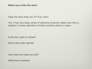 Before you enter the store:




Does the store draw you in? If so, how?

Yes. It has very large variety of attractive products visible even from a
distance. It draws attention to further examine what is in store.




Is the door open or closed?

Doors were wide opened.




How does this make you feel?

Welcome to examine.
 