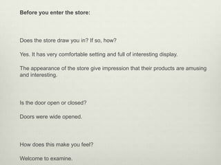 Before you enter the store:




Does the store draw you in? If so, how?

Yes. It has very comfortable setting and full of interesting display.

The appearance of the store give impression that their products are amusing
and interesting.




Is the door open or closed?

Doors were wide opened.




How does this make you feel?

Welcome to examine.
 
