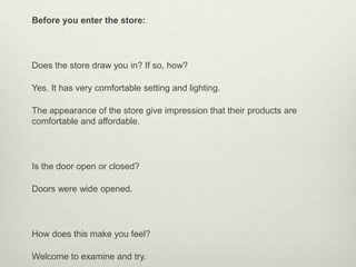 Before you enter the store:




Does the store draw you in? If so, how?

Yes. It has very comfortable setting and lighting.

The appearance of the store give impression that their products are
comfortable and affordable.




Is the door open or closed?

Doors were wide opened.




How does this make you feel?

Welcome to examine and try.
 