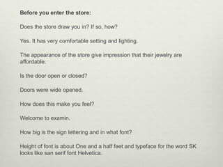 Before you enter the store:

Does the store draw you in? If so, how?

Yes. It has very comfortable setting and lighting.

The appearance of the store give impression that their jewelry are
affordable.

Is the door open or closed?

Doors were wide opened.

How does this make you feel?

Welcome to examin.

How big is the sign lettering and in what font?

Height of font is about One and a half feet and typeface for the word SK
looks like san serif font Helvetica.
 