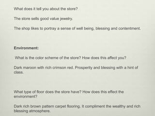What does it tell you about the store?

The store sells good value jewelry.

The shop likes to portray a sense of well being, blessing and contentment.




Environment:

What is the color scheme of the store? How does this affect you?

Dark maroon with rich crimson red. Prosperity and blessing with a hint of
class.




What type of floor does the store have? How does this effect the
environment?

Dark rich brown pattern carpet flooring. It compliment the wealthy and rich
blessing atmosphere.
 