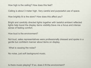 How high is the ceiling? How does this feel?

Ceiling is about 3 meter high. Very careful and purposeful use of space.

How brightly lit is the store? How does this affect you?

Bright and carefully directed lights together with tasteful ambient reflected
lights help boost the display items visibility.Gave me a focus and intense
sense of feeling comfort.

How loud is the environment?

Not loud, sales representatives were professionally dressed and spoke in a
gentle but confident manner about items on display.

What is causing the noise?

No noise, just soft background music.




Is there music playing? If so, does it fit the environment?
 