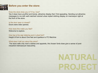 Before you enter the store:

Does the store draw you in? If so, how?
Yes it does have youthful and trendy, attractive display that I find appealing. Sending out attractive
messages to me with well matched colored urban styled clothing display on mannequin right at
the front of the store.

Is the door open or closed?
Doors were wide opened.

How does this make you feel?
Welcome to explore.

How big is the sign lettering and in what font?
Height of font is about One feet and typeface is ITC Machine

What does it tell you about the store?
 The store sells only man’s clothes and apparels, the chosen fonts does give a sense of post-
industrial metrosexual masculinity.




                                                                 NATURAL
                                                                 PROJECT
 