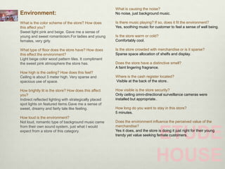 What is causing the noise?
Environment:                                            No noise, just background music.

What is the color scheme of the store? How does         Is there music playing? If so, does it fit the environment?
this affect you?                                        Yes, soothing music for customer to feel a sense of well being.
Sweet light pink and beige. Gave me a sense of
young and sweet romanticism.For ladies and young        Is the store warm or cold?
females, very girly.                                    Comfortably cool.

What type of floor does the store have? How does        Is the store crowded with merchandise or is it sparse?
this effect the environment?                            Sparse space allocation of shelfs and display.
Light beige color wood pattern tiles. It compliment
the sweet pink atmosphere the store has.                Does the store have a distinctive smell?
                                                        A faint lingering fragrance.
How high is the ceiling? How does this feel?
Ceiling is about 3 meter high. Very sparse and          Where is the cash register located?
spacious use of space.                                  Visible at the back of the store..

How brightly lit is the store? How does this affect     How visible is the store security?
you?                                                    Only ceiling omni-directional surveillance cameras were
Indirect reflected lighting with strategically placed   installed but appropriate..
spot lights on featured items.Gave me a sense of
sweet, dreamy and fairly tale like feeling.             How long do you want to stay in this store?
                                                        5 minutes.
How loud is the environment?
Not loud, romantic type of background music came        Does the environment influence the perceived value of the
from their own sound system, just what I would          merchandise?
expect from a store of this category.
                                                                                  ETUDE
                                                        Yes it does, and the store is doing it just right for their young
                                                        trendy yet value seeking female customers.




                                                                                  HOUSE
 