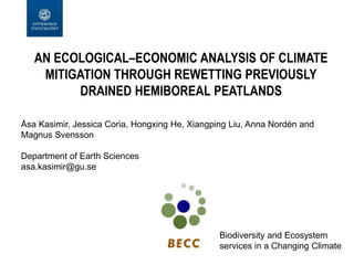 AN ECOLOGICAL–ECONOMIC ANALYSIS OF CLIMATE
MITIGATION THROUGH REWETTING PREVIOUSLY
DRAINED HEMIBOREAL PEATLANDS
Åsa Kasimir, Jessica Coria, Hongxing He, Xiangping Liu, Anna Nordén and
Magnus Svensson
Department of Earth Sciences
asa.kasimir@gu.se
Biodiversity and Ecosystem
services in a Changing Climate
 