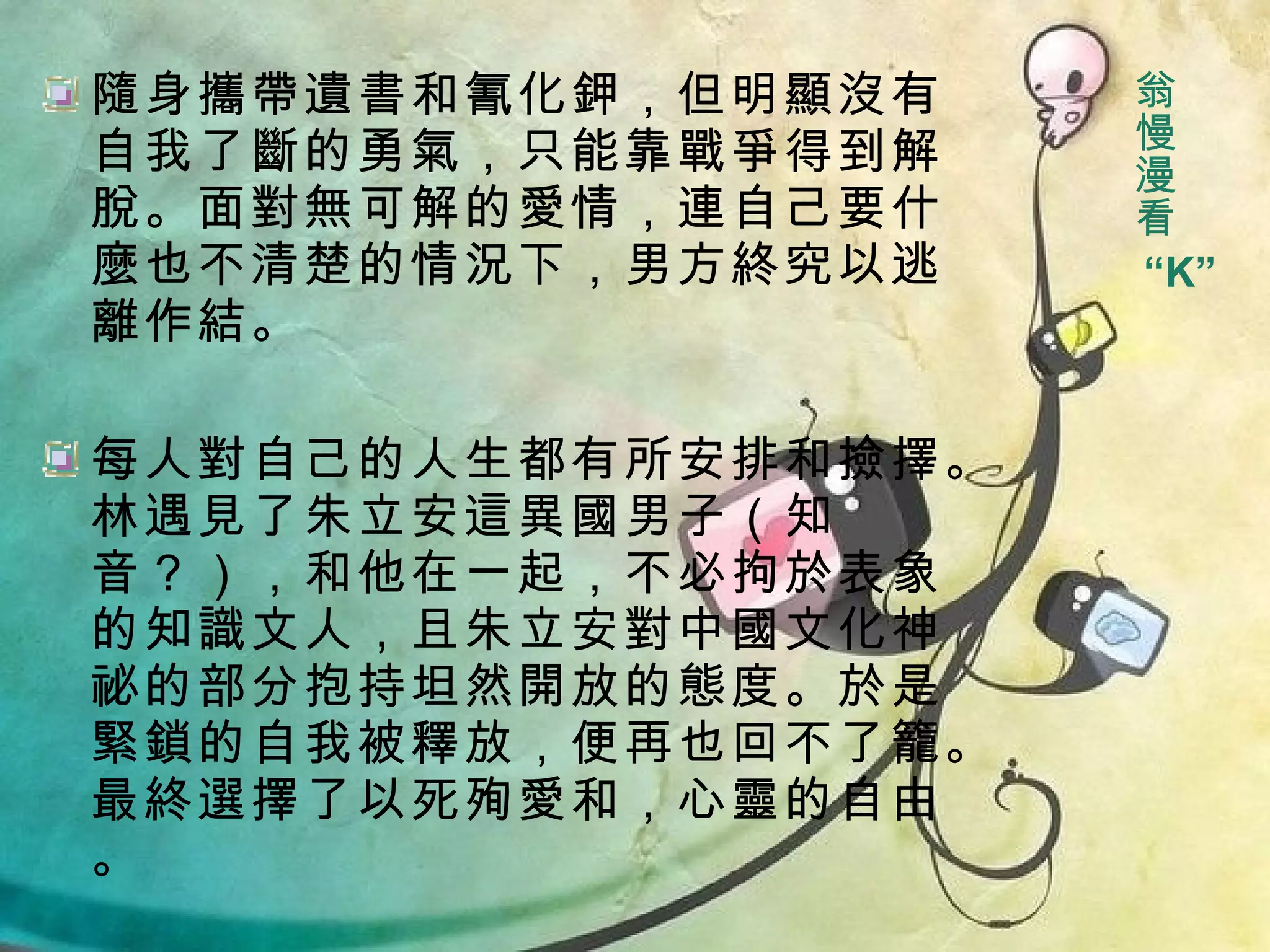 隨身攜帶遺書和氰化鉀，但明顯沒有自我了斷的勇氣，只能靠戰爭得到解脫。面對無可解的愛情，連自己要什麼也不清楚的情況下，男方終究以逃離作結。 每人對自己的人生都有所安排和撿擇。林遇見了朱立安這異國男子（知音？），和他在一起，不必拘於表象的知識文人，且朱立安對中國文化神祕的部分抱持坦然開放的態度。於是緊鎖的自我被釋放，便再也回不了籠。最終選擇了以死殉愛和，心靈的自由。 翁慢漫看 “ K” 