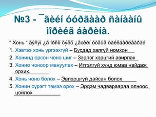 №3 - ¯ãèéí óóðãààð ñàíààíû
ìîðèéã áàðèíà.
“ Хонь “ ãýñýí ¿ã îðñîí õýëö ¿ãсèéí óòãûã òàéëáàðëààðàé
1. Хэвтээ хонь үргээхгүй – _____________________
2. Хонинд орсон чоно шиг – _____________________
3. Хонио чоноор мануулах – ________________________
____________
4. Хонь чоно болох – __________________________
5. Хонин сүрэгт тэмээ орох – ________________________
________________
“ Хонь “ ãýñýí ¿ã îðñîí õýëö ¿ãсèéí óòãûã òàéëáàðëààðàé
1. Хэвтээ хонь үргээхгүй – Бусдад халгүй номхон
2. Хонинд орсон чоно шиг – Зэрлэг хэрцгий авирлах
3. Хонио чоноор мануулах – Итгэлгүй хүнд юмаа найдаж
орхих.
4. Хонь чоно болох – Эвлэршгүй дайсан болох
5. Хонин сүрэгт тэмээ орох – Эрдэм чадвараараа олноос
цойлох
 