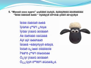 5. “Миний хэнз хурга” шүëãèéí áүòýö, õýëáýðèéã äóóðàéëãàí
“Ìèíèé õàëòàð èøèã “ ñýäâýýð òîî÷èìæ çîõèîí áèчýýðýé
Ìèíèé õàëòàð èøèã
Ìÿíäñàí çººëºí ¿ñòýé
Ìÿíãàí ÿìààíû äóíäààñ
Áè õàðìàãö òàíüäàã
Áÿî áÿî ìàéëñààð
Íàìàéã ÷èãëýñýýð èðäýã.
Ìóõàð ò¿íæèí òîëãîéòîé
Ìºëãºð çººëºí õîøóóòàé
Ò¿ìýí ÿìààíû äóíäààñ
Ò¿¿íýýñ õººðõºí àìüòàíã¿é.
 
