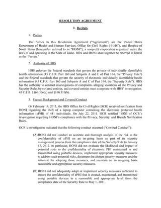 RESOLUTION AGREEMENT

                                           I. Recitals

       1. Parties.

        The Parties to this Resolution Agreement (“Agreement”) are the United States
Department of Health and Human Services, Office for Civil Rights (“HHS”), and Hospice of
North Idaho (hereinafter referred to as “HONI”), a nonprofit corporation organized under the
laws of and operating in the State of Idaho. HHS and HONI shall together be referred to herein
as the “Parties.”

       2. Authority of HHS

        HHS enforces the Federal standards that govern the privacy of individually identifiable
health information (45 C.F.R. Part 160 and Subparts A and E of Part 164, the “Privacy Rule”)
and the Federal standards that govern the security of electronic individually identifiable health
information (45 C.F.R. Part 160 and Subparts A and C of Part 164, the “Security Rule”). HHS
has the authority to conduct investigations of complaints alleging violations of the Privacy and
Security Rules by covered entities, and covered entities must cooperate with HHS’ investigation.
45 C.F.R. §160.306(c) and §160.310(b).

       3. Factual Background and Covered Conduct

        On February 16, 2011, the HHS Office for Civil Rights (OCR) received notification from
HONI regarding the theft of a laptop computer containing the electronic protected health
information (ePHI) of 441 individuals. On July 22, 2011, OCR notified HONI of OCR’s
investigation regarding HONI’s compliance with the Privacy, Security, and Breach Notification
Rules.

OCR’s investigation indicated that the following conduct occurred (“Covered Conduct”):

           (A) HONI did not conduct an accurate and thorough analysis of the risk to the
               confidentiality of ePHI on an on-going basis as part of its security
               management process from the compliance date of the Security Rule to January
               17, 2012. In particular, HONI did not evaluate the likelihood and impact of
               potential risks to the confidentiality of electronic PHI maintained in and
               transmitted using portable devices, implement appropriate security measures
               to address such potential risks, document the chosen security measures and the
               rationale for adopting those measures, and maintain on an on-going basis
               reasonable and appropriate security measures.

           (B) HONI did not adequately adopt or implement security measures sufficient to
               ensure the confidentiality of ePHI that it created, maintained, and transmitted
               using portable devices to a reasonable and appropriate level from the
               compliance date of the Security Rule to May 1, 2011.
 