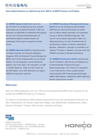 Value Added Solutions zur Optimierung Ihrer SAP & nonSAP Prozesse und Projekte




Die HONICO Systems GmbH steht seit mehr                      Die HONICO Consulting & Managementberatung
als 15 Jahren für die Optimierung einer zentrale             GmbH hat mit der Entwicklung des Produktes
Automatisierung von Batch-Prozessen in SAP und               DSR (Dynamic Security Recording) ein bereits
entwickelt mit BatchMan ein effizientes Planungstool,        eine am Markt vielfach beachtete und eingesetzte
mit dem sich Hintergrundverarbeitungen auf                   Lösung im Bereich SAP-Berechtigungen, Risk
verschiedene Systeme aufteilen lassen und                    Control und Compliance geschaffen. Neben der
zuverlässige Fehlerroutinen ausgeführt werden                Weiterentwicklung und dem Produktvertrieb ist
können.                                                      die Beratung in diesem Umfeld ein wesentlicher
                                                             Baustein. „Machbare“ Lösungen zu erarbeiten und
Die HONICO eBusiness GmbH ist Integrationshaus               „lebbare“ Prozesse zu etablieren sind das Credo der
und bietet Lösungen für Enterprise Application               HONICO Consulting & Managmentberatung.
Integration (EAI) und Business Process Management
(BPM). Das Produkt IntegrationMan ist eine flexible          Die HONICO Infrastructure GmbH unterstützt Sie
Plattform für die Integration unterschiedlichster            bei der Konzeption, Optimierung und Realisierung
Systeme. Der Fokus liegt in der Integration von SAP          kundenindividueller Programmierungen/
zu nonSAP Systemen. Dabei wird der Zugriff auf               Systemanpassungen. Zum Abbau von Lastspitzen
das SAP System durch SAP Standards und eigene                in den Unternehmen können projektorientiert
HONICO Komponenten optimiert.                                anspruchsvollen SAP Anwendungsentwicklungen
                                                             (ABAP ABAP Objects, WebDynPro ABAP ABAP-JCo-
                                                                  ,                            ,
                                                             Server) vorgenommen werden.


Referenzen:


Mehr als 700 Installationen und rund 150 branchenübergreifende SAP-Kunden sprechen für die
Qualität der HONICO Produkte und -Funktionen.


Zu unserem Kundenstamm zählen weltweit operierende Firmen aus verschiedenen Branchen mit
Sitz in Deutschland, der Schweiz, Österreich, Belgien, den Niederlanden, Großbritannien, Italien,
Spanien, Schweden, Finnland, USA, Kanada, Jordanien und Korea.




HONICO Holding GmbH
Hans-Henny-Jahnn-Weg 51 | 22085 Hamburg | Germany
Tel.: +49 (0)40/32 80 86 -0 | Fax: +49 (0)40/32 80 86-58
www.honico.com | info@honico.com


                             HONICO Group | Hamburg & Dresden, Germany | Bäch bei Zürich, Switzerland
 
