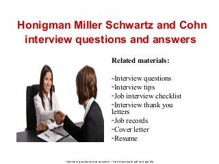 Interview questions and answers – free download/ pdf and ppt file
Honigman Miller Schwartz and Cohn
interview questions and answers
Related materials:
-Interview questions
-Interview tips
-Job interview checklist
-Interview thank you
letters
-Job records
-Cover letter
-Resume
 