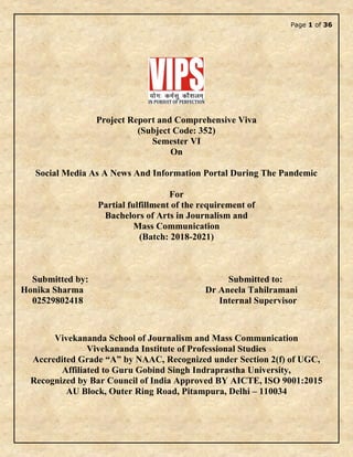 Page 1 of 36
Project Report and Comprehensive Viva
(Subject Code: 352)
Semester VI
On
Social Media As A News And Information Portal During The Pandemic
For
Partial fulfillment of the requirement of
Bachelors of Arts in Journalism and
Mass Communication
(Batch: 2018-2021)
Submitted by: Submitted to:
Honika Sharma Dr Aneela Tahilramani
02529802418 Internal Supervisor
Vivekananda School of Journalism and Mass Communication
Vivekananda Institute of Professional Studies
Accredited Grade “A” by NAAC, Recognized under Section 2(f) of UGC,
Affiliated to Guru Gobind Singh Indraprastha University,
Recognized by Bar Council of India Approved BY AICTE, ISO 9001:2015
AU Block, Outer Ring Road, Pitampura, Delhi – 110034
 