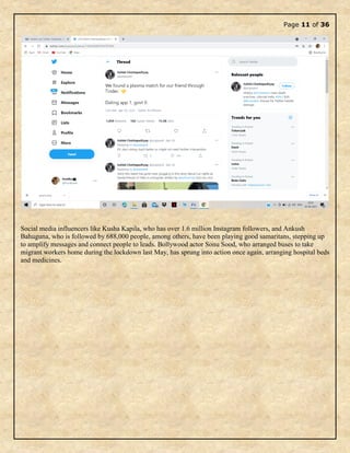 Page 11 of 36
Social media influencers like Kusha Kapila, who has over 1.6 million Instagram followers, and Ankush
Bahuguna, who is followed by 688,000 people, among others, have been playing good samaritans, stepping up
to amplify messages and connect people to leads. Bollywood actor Sonu Sood, who arranged buses to take
migrant workers home during the lockdown last May, has sprung into action once again, arranging hospital beds
and medicines.
 