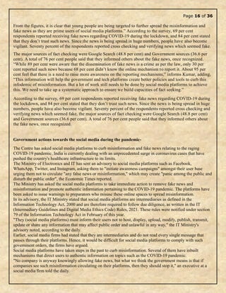 Page 16 of 36
From the figures, it is clear that young people are being targeted to further spread the misinformation and
fake news as they are prime users of social media platforms.” According to the survey, 69 per cent
respondents reported receiving fake news regarding COVID-19 during the lockdown, and 84 per cent stated
that they don’t trust such news. Since the news is being spread in huge numbers, people have also become
vigilant. Seventy percent of the respondents reported cross checking and verifying news which seemed fake.
The major sources of fact checking were Google Search (48.8 per cent) and Government sources (36.6 per
cent). A total of 76 per cent people said that they informed others about the fake news, once recognized.
“While 89 per cent were aware that the dissemination of fake news is a crime as per the law, only 30 per
cent reported such news because 68 per cent didn’t know the online mechanism to report it. About 95 per
cent feel that there is a need to raise more awareness on the reporting mechanisms,” informs Kumar, adding,
“This information will help the government and tech platforms create better policies and tools to curb this
infodemic of misinformation. But a lot of work still needs to be done by social media platforms to achieve
this. We need to take up a systematic approach to ensure we build capacities of fact seeking.”
According to the survey, 69 per cent respondents reported receiving fake news regarding COVID-19 during
the lockdown, and 84 per cent stated that they don’t trust such news. Since the news is being spread in huge
numbers, people have also become vigilant. Seventy percent of the respondents reported cross checking and
verifying news which seemed fake, the major sources of fact checking were Google Search (48.8 per cent)
and Government sources (36.6 per cent). A total of 76 per cent people said that they informed others about
the fake news, once recognized.
Government actions towards the social media during the pandemic-
The Centre has asked social media platforms to curb misinformation and fake news relating to the raging
COVID-19 pandemic. India is currently dealing with an unprecedented surge in coronavirus cases that have
pushed the country's healthcare infrastructure to its limits.
The Ministry of Electronics and IT has sent an advisory to social media platforms such as Facebook,
WhatsApp, Twitter, and Instagram, asking them to "initiate awareness campaigns" amongst their user base
urging them not to circulate "any false news or misinformation," which may create "panic among the public and
disturb the public order", the Economic Times reported.
The Ministry has asked the social media platforms to take immediate action to remove fake news and
misinformation and promote authentic information pertaining to the COVID-19 pandemic. The platforms have
been asked to issue warnings to preparators who misuse these online spaces to spread misinformation.
In its advisory, the IT Ministry stated that social media platforms are intermediaries as defined in the
Information Technology Act, 2000 and are therefore required to follow due diligence, as written in the IT
(Intermediary Guidelines and Digital Media Ethics Code) Rules, 2021. These rules were notified under section
79 of the Information Technology Act in February of this year.
"They (social media platforms) must inform their users not to host, display, upload, modify, publish, transmit,
update or share any information that may affect public order and unlawful in any way," the IT Ministry's
advisory noted, according to the daily.
Earlier, social media firms had stated that they are intermediaries and do not read every single message that
passes through their platforms. Hence, it would be difficult for social media platforms to comply with such
government orders, the firms have argued.
Social media platforms have taken steps in the past to curb misinformation. Several of them have inbuilt
mechanisms that direct users to authentic information on topics such as the COVID-19 pandemic.
"No company is anyway knowingly allowing fake news, but what we think the government means is that if
companies see such misinformation circulating on their platforms, then they should stop it," an executive at a
social media firm told the daily.
 