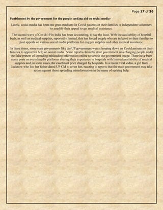 Page 17 of 36
Punishment by the government for the people seeking aid on social media-
Lately, social media has been one great medium for Covid patients or their families or independent volunteers
to amplify their appeal to get medical assistance.
The second wave of Covid-19 in India has been devastating, to say the least. With the availability of hospital
beds, as well as medical supplies, reportedly limited, this has forced people who are infected or their families to
post appeals on various social media platforms for oxygen supplies and other medical assistance.
In these times, some state governments like the UP government were clamping down on Covid patients or their
families to appeal for help on social media. Some reports claim the state government was charging people under
the false pretext of spreading misleading information online to tarnish the government image. There have been
many posts on social media platforms sharing their experience in hospitals with limited availability of medical
supplies and, in some cases, the exorbitant price charged by hospitals. In a recent viral video, a girl from
Lucknow who lost her father dared UP CM to arrest her, reacting to reports that the state government may take
action against those spreading misinformation in the name of seeking help.
 