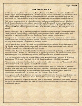 Page 18 of 36
LITERATURE REVIEW
Social media time had plateau in the past year. Kenya, Nigeria, South Africa, and the United Arab Emirates
have the biggest increase among 18 markets. Unsurprisingly, the heaviest users lead the way in increased screen
time. Younger groups, especially in places of fast-growth markets, are ardent users of messaging apps and
social media. Gen Z and Millennials are at the forefront, especially in the Middle East and Latin America.
Their parents are also getting in on it. Baby Boomers are implementing social media into their daily habits.
Brands should realize that an older audience is also within reach. Those trends are more compelling than the
expected trajectory among younger consumers, especially in business. Gen Z has lost a bit of its exuberance as
recently as mid-March, when the pandemic took hold. More than other generations, they’ve regressed to old
patterns.
It’s been a topsy-turvy ride for social media platforms. Some of The Brandon Agency’s clients - such as Fish
Hippie, Heybo, Williams Knife Co., and United Sewing Automation - had to grapple with obstacles, while
capitalizing on opportunities, said Haywood Brandon, an Account Manager with the agency.
“First, paid media became impossible for our face mask client (United Sewing Automation), as social media
platforms banned the advertising of medical materials,” Brandon said. “This caused serious trouble for revenue
and really showed the power Facebook has in generating revenue.”
Lifestyle apparel clients such as Fish Hippie and Heybo faced a different challenge: Sensitivity in a touchy time.
The Brandon Agency paid attention to images used, steering clear of large gatherings and parties, unless it
referred to looking forward to getting together again someday.
“With the initial shutdown, it seemed that traffic on mobile devices increased significantly, as folks had more
time on their hands,” Brandon said. “We saw this as an opportunity to connect with potential customers, so we
began running paid social ads surrounding our sales items to generate more and more conversions.”
Even with economic uncertainty, the strategy yielded results. With the consumers’ attention, Heybo offered
deep discounts (75%), as did Fish Hippie (50%). Fish Hippie earned nearly $30,000 in a single day.
“We used social media’s newfound popularity to market our sales and it was a home run,” Brandon said. A bold
yet sensitive approach - with big sales - resonated with customers.
“The pandemic caused me and my clients to write a few social media posts with caution and do our best to
follow the rules, but to also capitalize on the opportunity to provide a fair deal to those who were willing to buy
discounted items,” Brandon said. “Users really enjoyed the heightened interaction between brands and
consumers and it seemed to allow us to create many new customers along the way.”
Some segments - such as Baby Boomers - are expanding to multiple networks. They rely on standard apps and
sites but have branched out. Brands can discern the tone of their conversations through social listening.
It’s critical in commerce to decipher the needs and wants of this audience. Social media has expanded from sites
and apps to multiplayer video games and videoconferencing. Even real-time collaboration on Google Docs has
brought people together.
 