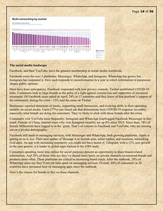 Page 19 of 36
The social media landscape
Facebook, and then YouTube, have the greatest membership in social media worldwide.
Facebook owns the next 3 platforms: Messenger, WhatsApp, and Instagram. WhatsApp has grown but
Instagram has surpassed it. How each responds to misinformation in a year in which information is paramount
shapes public opinion.
Most have been anticipatory. Facebook responded with new privacy controls. Twitter established COVID-19
hubs. Consumers look to large brands as the pulse of a fight against coronavirus and supporters of increased
awareness. Of Facebook users asked in April, 24% in 17 countries said they knew of that platform’s support of
the community during the crisis - 13% said the same on Twitter.
Businesses reported donations of masks, supporting small businesses, and evolving shifts in their operating
models, on social media. Users (77%) saw brand ads that demonstrate their COVID-19 response favorably;
especially what brands are doing for customers. They’re likely to stick with those brands after the crisis.
Consumers visit YouTube most frequently; Instagram and WhatsApp leapfrogged Facebook Messenger in this
trend. Outside of China, internet users who visit Instagram monthly are up 8% since 2019. Since then, 74% of
female Millennials have logged in to the ‘gram. That’s of concern to Facebook and YouTube, who are missing
out on a pivotal demographic.
Facebook still leads in messaging services, with Messenger and WhatsApp, both growing platforms. Apple is
getting in on it, too. Their next update of Message is to include pins, inline replies, and mentions, mimicking
rival apps. An app with increasing popularity you might not have heard of, Telegram, with a 12% user growth
in the past quarter, is a leader in global apps tracked in the GWI study.
Consumers spending more time online for social purposes present an opportunity to share brand-related
information. And 20% of those who say they’ve shared more lately on private channels recommend brands and
products more often. These platforms are critical to increasing brand reach. After the outbreak, 24% of
WhatsApp users say they’ll not cut time spent on messaging services. Overall, 44% of consumers in 20
countries have increased time on messaging apps since the outbreak.
Now’s the chance for brands to flex on these channels.
 