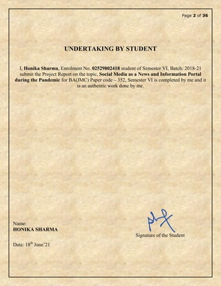 Page 2 of 36
UNDERTAKING BY STUDENT
I, Honika Sharma, Enrolment No. 02529802418 student of Semester VI, Batch: 2018-21
submit the Project Report on the topic, Social Media as a News and Information Portal
during the Pandemic for BA(JMC) Paper code – 352, Semester VI is completed by me and it
is an authentic work done by me.
Name:
HONIKA SHARMA
Signature of the Student
Date: 18th
June’21
 