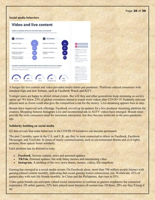 Page 20 of 36
Social media behaviors
A hunger for live content and video pervaded media habits pre-pandemic. Platforms enticed consumers with
standard clips and new formats, such as Facebook Watch and IGTV.
Younger users are happy to attend virtual events. But will they and other generations keep streaming as society
opens up? We know 23% of global consumers intend to watch more videos after COVID-19. Suddenly relevant
players such as Zoom could also give the competition a run for the money. Live-streaming appears here to stay.
Brands have improved tech offerings. Facebook revved up its updates for a live producer streaming platform for
creators. Shopping features Instagram Live and incorporated ads in AGTV videos have emerged. Brands must
provide the tools consumers need for maximum interaction, lest they become irrelevant in the post-pandemic
age.
Solidarity building on social media
Q2 data reveals that some behaviors in the COVID-19 lockdown can become permanent.
The past 2 months, users in the U.S. and U.K. say they’re most connected to others on Facebook, Facebook
Messenger, and YouTube. In times of timely communication, such as environmental threats and civil rights
protests, these spaces foster solidarity.
Each platform has its distinctive tone:
 Facebook. Serious content, news and personal updates
 TikTok. Personal updates, but with funny memes and entertaining video
 Instagram. A melding of the two; news shares, memes, videos, life snapshots
Gaming has emerged as a social media stream. On Facebook alone, more than 700 million people interact with
gaming-related content monthly, indicating that social gaming fosters connections, too. Worldwide, 43% of
gamers play with real-life friends monthly. In China and the Philippines, that rises to 55%.
Video game brands can anticipate valued social interactions to continue as gamers emphasize the connected
experience. Of online gamers, 53% have played more because of coronavirus. Of those, 20% say they’ll keep it
up.
 
