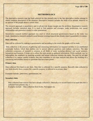 Page 23 of 36
METHODOLOGY
The descriptive research type has been selected for this research due to the fact descriptive studies attempt to
obtain complete description of the situation. Descriptive research includes the study of an attitude, behavior or
an opinion of the people about a certain issue.
The research approach is quantitative and it will provide deeper insight into the problem. Quantitative research
approach includes statistical data. It is used to find patterns and averages, make predictions, test casual
relationships and generalize results to wider populations.
Quantitative research method approach was used in which structured questionnaire based on the study was
made. Quantitative research method is used because existing research has already done is quantitative in nature.
Data collection
Data will be collected by making a questionnaire and according to the results the graphs will be made.
Data collection is the process of gathering and measuring information ion targeted variables in an established
systematic fashion, which then enables one to answer relevant questions and evaluate outcomes. The data
collection component of research is common to all fields of study including physical and social sciences,
humanities and business. It helps us to collect the main points as gathered information. While methods vary by
indiscipline, the emphasis on ensuring accurate and honest collection remains the same. The goal for all data
collection is to capture quality evidence that then translates to rich data analysis and allows the building of a
convincing and credible answer to questions that have been posed.
Primary data
Data collected first hand in raw form. Data that is collected for a specific purpose. Basically data collected in
raw form directly from a source for a specific purpose, is referred to as primary data.
Examples include:- interviews, questionnaire, etc.
Secondary data
Data collected from sources that have already collected it. Basically it is second hand or ire-used data that is
collected from primary day. I
Examples include: - Data collection from books, Newspaper etc.
 