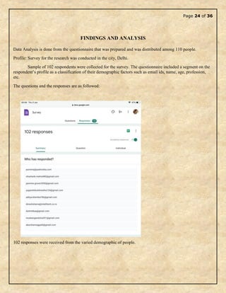 Page 24 of 36
FINDINGS AND ANALYSIS
Data Analysis is done from the questionnaire that was prepared and was distributed among 110 people.
Profile: Survey for the research was conducted in the city, Delhi.
Sample of 102 respondents were collected for the survey. The questionnaire included a segment on the
respondent’s profile as a classification of their demographic factors such as email ids, name, age, profession,
etc.
The questions and the responses are as followed:
102 responses were received from the varied demographic of people.
 