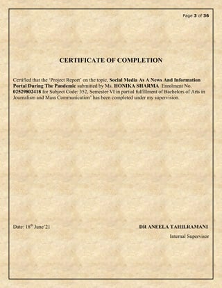 Page 3 of 36
CERTIFICATE OF COMPLETION
Certified that the ‘Project Report’ on the topic, Social Media As A News And Information
Portal During The Pandemic submitted by Ms. HONIKA SHARMA Enrolment No.
02529802418 for Subject Code: 352, Semester VI in partial fulfillment of Bachelors of Arts in
Journalism and Mass Communication’ has been completed under my supervision.
Date: 18th
June’21 DR ANEELA TAHILRAMANI
Internal Supervisor
 