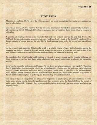 Page 33 of 36
CONCLUSION
Majority of people i.e. 85.3% out of the 102 respondents use social media to get their daily news updates and
receive information.
Seniority of people (20.8%) believes that the news and information provided on social media platforms is
relevant scoring it 6/10. Although, 80% of the respondents have a viewpoint that it could either be credible or
misleading.
A great no. of people posted on social media for help and 56% of them received the help they desired. But
78.4% of the respondents came across the fake news and fake leads related to the Covid-19 pandemic. Even
though majority of people received the help, 21.8% faced unethical behavior by the person who was offering
aid.
As the research data suggests, Social media acted as a reliable source of news and information during the
pandemic and majority of people depends upon it as their regular source of news and information since it has
been proven to help them receive information and leads during the pandemic on a steady basis.
By considering how social media could continue to be used as a news source and its potential influence ion
future reporting, it is clear that these online platforms have already contributed to changes in journalistic
practice.
Social media cannot be underestimated because “it can form and change opinions very rapidly”. Therefore,
there is potentially a more substantial role for social media to play – both within the institution and professional
practices of news journalism, and within society as a whole. Social media is a useful tool for traditional news
media, because it helps users find, test and share information. In this way, social media provides an extension to
the role traditional media plays in gathering and disseminating news and information.
This survey is by no means perfect, but it has served its purpose as an attempt to get some semblance of social
media usage among people during the pandemic and their sentiment about the digital shift and the impact of
social media. Admittedly however, there were certain limitations to the study such as sample population and
language barrier.
 