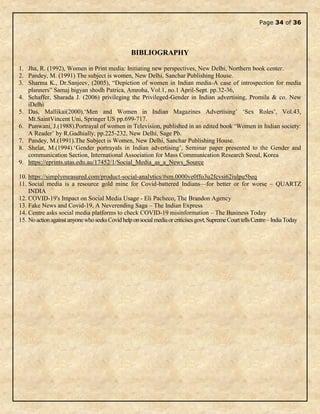 Page 34 of 36
BIBLIOGRAPHY
1. Jha, R. (1992), Women in Print media: Initiating new perspectives, New Delhi, Northern book center.
2. Pandey, M. (1991) The subject is women, New Delhi, Sanchar Publishing House.
3. Sharma K., Dr.Sanjeev, (2005), “Depiction of women in Indian media-A case of introspection for media
planners” Samaj bigyan shodh Patrica, Amroha, Vol.1, no.1 April-Sept. pp.32-36,
4. Schaffer, Sharada J. (2006) privileging the Privileged-Gender in Indian advertising, Promila & co. New
iDelhi
5. Das, Mallikai(2000).‘Men and Women in Indian Magazines Advertising’ ‘Sex Roles’, Vol.43,
Mt.SaintVincent Uni, Springer US pp.699-717.
6. Punwani, J.(1988).Portrayal of women in Television, published in an edited book ‘Women in Indian society:
A Reader’ by R.Gadhially, pp.225-232, New Delhi, Sage Pb.
7. Pandey, M.(1991).The Subject is Women, New Delhi, Sanchar Publishing House.
8. Shelat, M.(1994).‘Gender portrayals in Indian advertising’, Seminar paper presented to the Gender and
communication Section, International Association for Mass Communication Research Seoul, Korea
9. https://eprints.utas.edu.au/17452/1/Social_Media_as_a_News_Source
10. https://simplymeasured.com/product-social-analytics/#sm.0000ve0ffo3u2fcvsi62iulpu5beq
11. Social media is a resource gold mine for Covid-battered Indians—for better or for worse – QUARTZ
INDIA
12. COVID-19's Impact on Social Media Usage - Eli Pacheco, The Brandon Agency
13. Fake News and Covid-19, A Neverending Saga – The Indian Express
14. Centre asks social media platforms to check COVID-19 misinformation – The Business Today
15. NoactionagainstanyonewhoseeksCovidhelponsocialmediaorcriticisesgovt,SupremeCourttellsCentre–IndiaToday
 