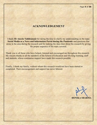 Page 4 of 36
ACKNOWLEDGEMENT
I thank Dr Aneela Tahilramani for taking the time to clarify my understanding on the topic
Social Media as a News and Information Portal during the Pandemic and questions that
arose in the area during the research and for making the idea clear about the research by giving
the proper sequence of the topic covered.
Thank you to all those who have helped, listened and encouraged me throughout this research.
My sincere thanks to all the members of the School of Education and life-long learning, staff
and students, whose continuous support have made this research possible.
Finally, I thank my family, without whom this research would not have been started or
completed. Their encouragement and support has never faltered.
HONIKA SHARMA
 