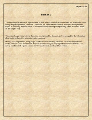 Page 6 of 36
PREFACE
This work began as a research paper intended to show how social media acted as a news and information source
during the global pandemic, Covid-19. I conducted this research to find out how the digital media platforms
helped in circulating the news stories all around the country and helped in providing aid for those who posted
on it asking for help.
This research paper was created as the partial completion of the final project. It is arranged for the information
about social media and its actions during the pandemic.
During Covid-19 pandemic, many people faced difficulties searching for certain aids that were short in the
market, and some were troubled with the mainstream media’s gate-keeping and searched for the truth. This
survey based research paper is a minor step towards the truth and the public’s opinion
 