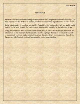 Page 7 of 36
ABSTRACT
Abstract is the most influential and powerful medium on it he present commercial society. The
main objective if this study is to find out, whether social media is a good source of news or not.
Social media today is trending worldwide. Especially, the youth today, rely on social media
sites for every work they do. Be it advertising, sponsorship, publicity or spreading the news.
Today, the internet is it the fastest medium for any kind of news. Before any other medium the
information comes on internet and social media sites highlight that news. There are thousands
of pages made on social media sites just to spread the news. Every person can read them. Even
they are provided on their regional languages for better understanding.
 